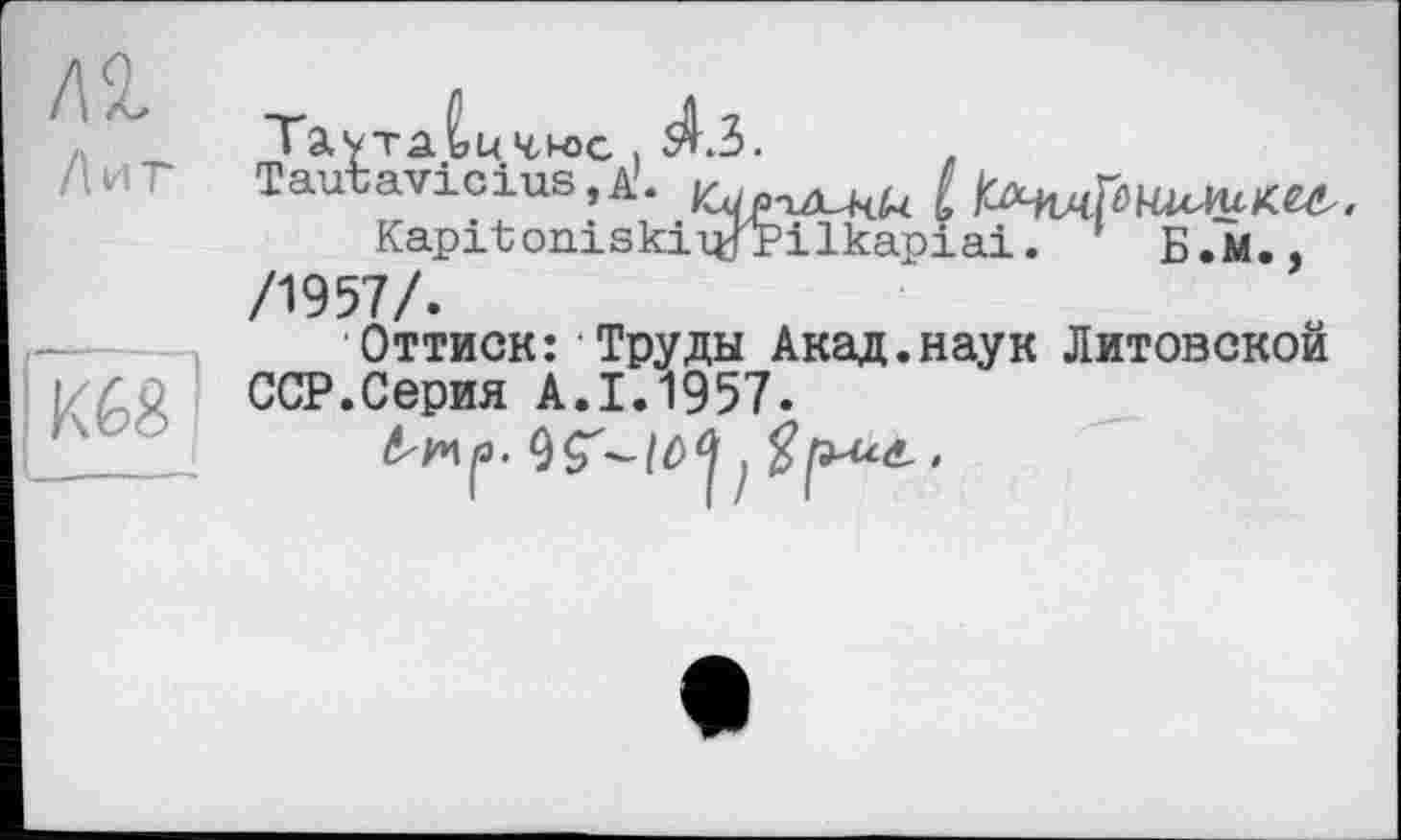 ﻿Лиг
ш
Таутаьичюс. Â3.
Tautavlcius.A'.	£ lU^MpHMUKU..
Kapitoniskiiypilkapiai. ’ Б.М.. /1957/.
Оттиск: Труды Акад.наук Литовской ССР.Серия А.1.1957.